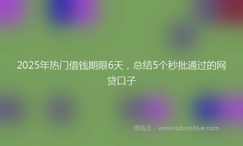 2025年热门借钱期限6天，总结5个秒批通过的网贷口子