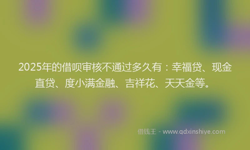 2025年的借呗审核不通过多久有：幸福贷、现金直贷、度小满金融、吉祥花、天天金等。