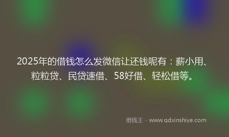 2025年的借钱怎么发微信让还钱呢有：薪小用、粒粒贷、民贷速借、58好借、轻松借等。
