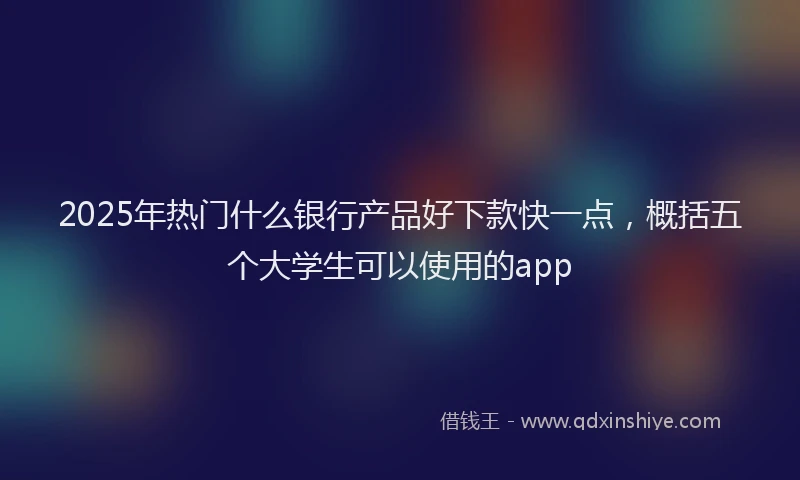 2025年热门什么银行产品好下款快一点，概括五个大学生可以使用的app