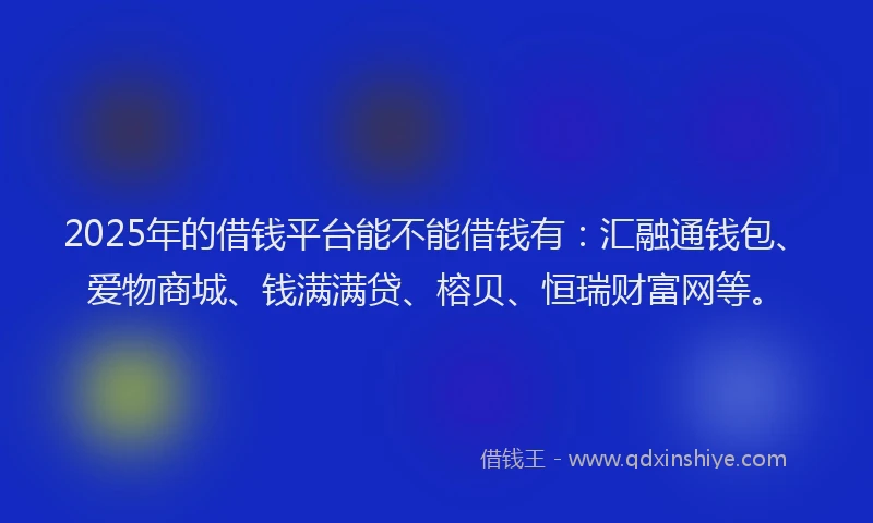 2025年的借钱平台能不能借钱有：汇融通钱包、爱物商城、钱满满贷、榕贝、恒瑞财富网等。