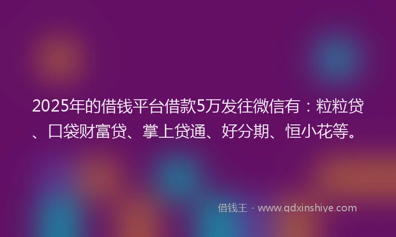 2025年的借钱平台借款5万发往微信有：粒粒贷、口袋财富贷、掌上贷通、好分期、恒小花等。