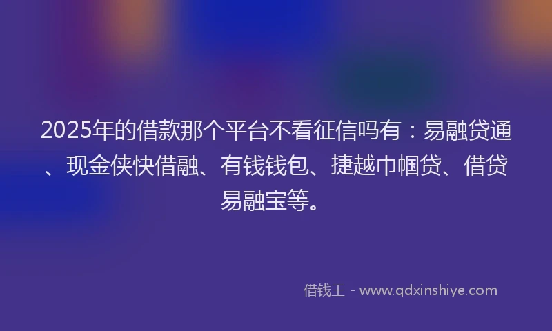 2025年的借款那个平台不看征信吗有：易融贷通、现金侠快借融、有钱钱包、捷越巾帼贷、借贷易融宝等。