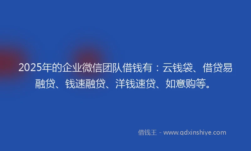 2025年的企业微信团队借钱有：云钱袋、借贷易融贷、钱速融贷、洋钱速贷、如意购等。