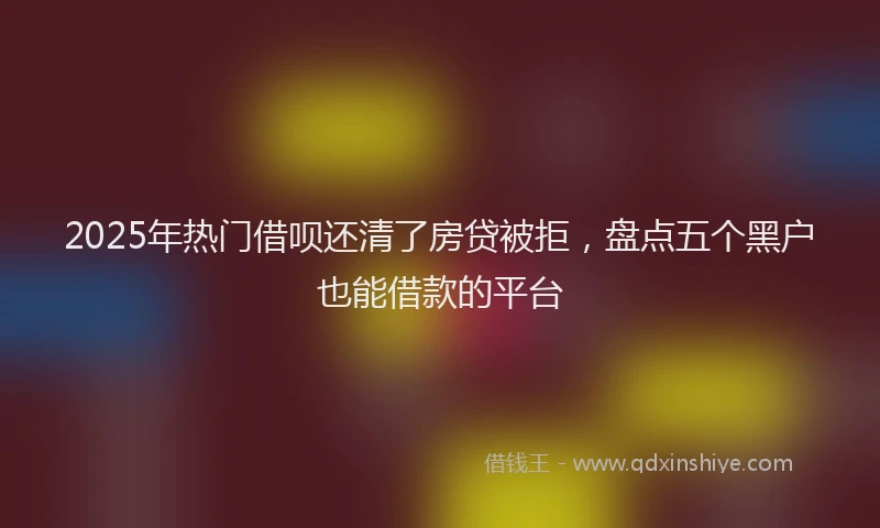 2025年热门借呗还清了房贷被拒，盘点五个黑户也能借款的平台