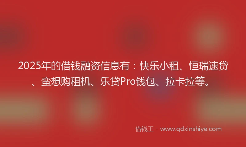 2025年的借钱融资信息有：快乐小租、恒瑞速贷、蛮想购租机、乐贷Pro钱包、拉卡拉等。