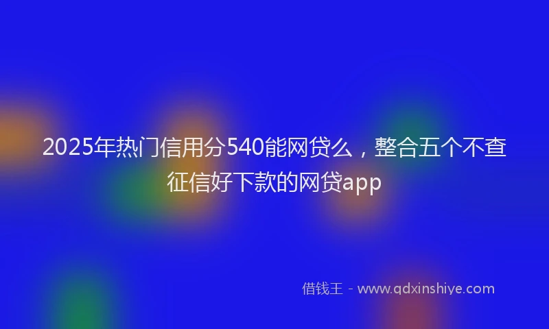 2025年热门信用分540能网贷么，整合五个不查征信好下款的网贷app