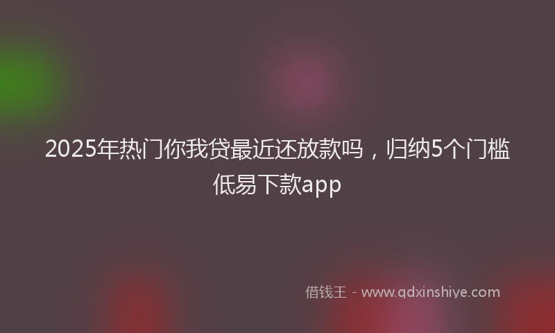 2025年热门你我贷最近还放款吗，归纳5个门槛低易下款app