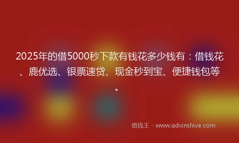 2025年的借5000秒下款有钱花多少钱有：借钱花、鹿优选、银票速贷、现金秒到宝、便捷钱包等。