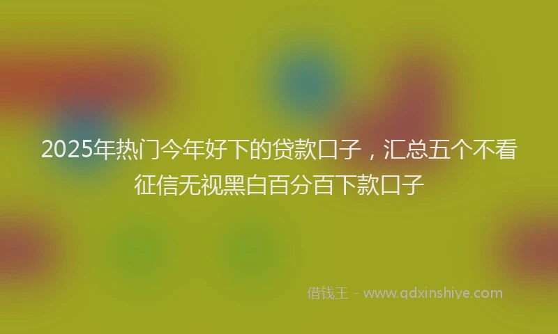 2025年热门今年好下的贷款口子，汇总五个不看征信无视黑白百分百下款口子