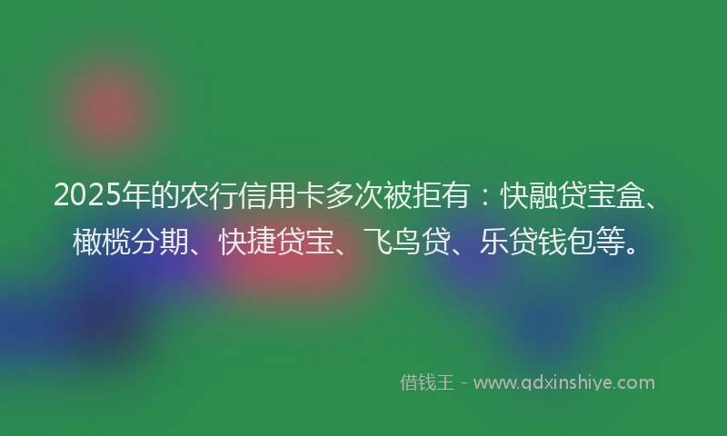 2025年的农行信用卡多次被拒有：快融贷宝盒、橄榄分期、快捷贷宝、飞鸟贷、乐贷钱包等。