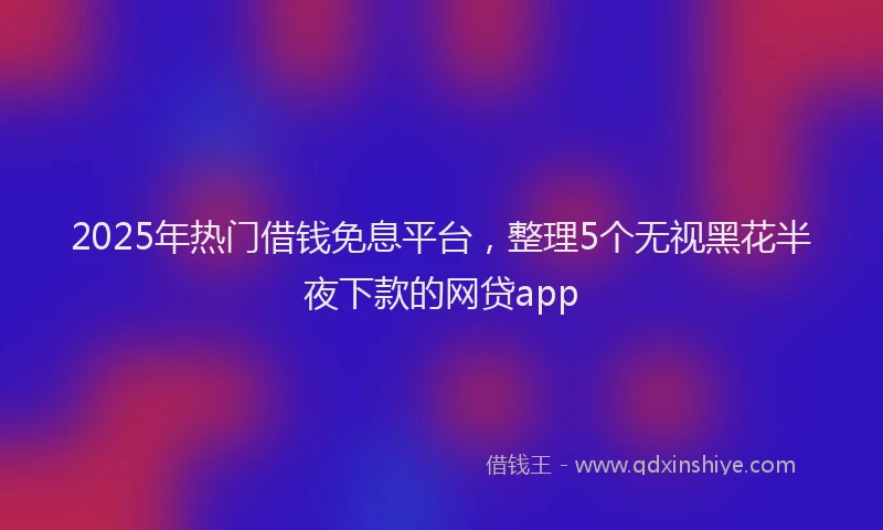 2025年热门借钱免息平台，整理5个无视黑花半夜下款的网贷app
