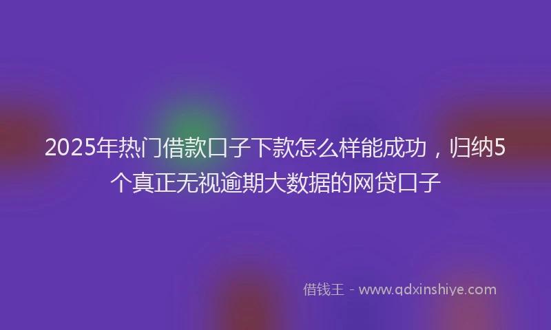 2025年热门借款口子下款怎么样能成功，归纳5个真正无视逾期大数据的网贷口子