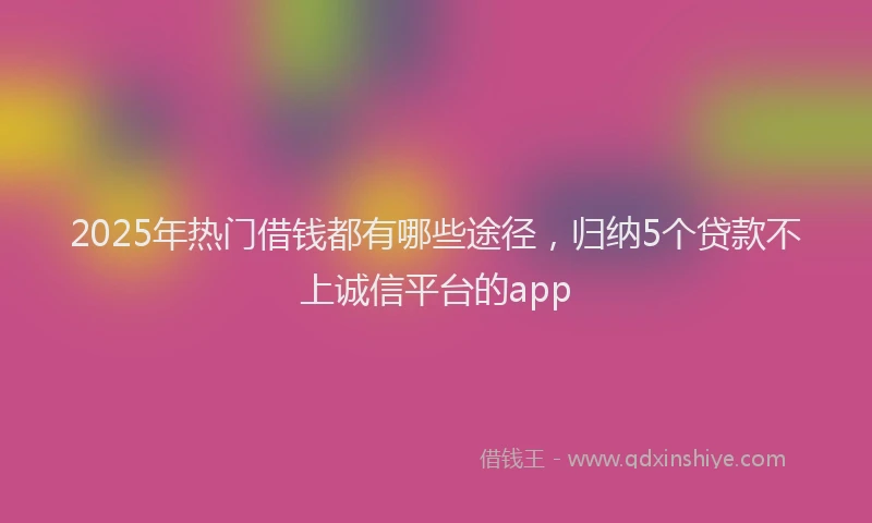 2025年热门借钱都有哪些途径，归纳5个贷款不上诚信平台的app