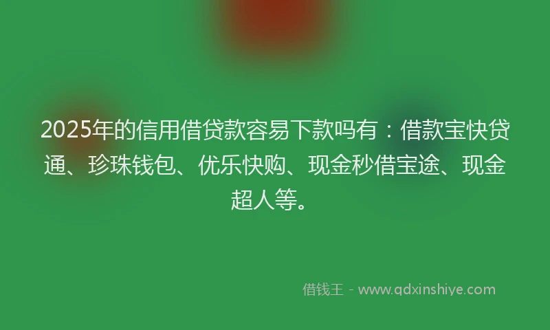 2025年的信用借贷款容易下款吗有：借款宝快贷通、珍珠钱包、优乐快购、现金秒借宝途、现金超人等。