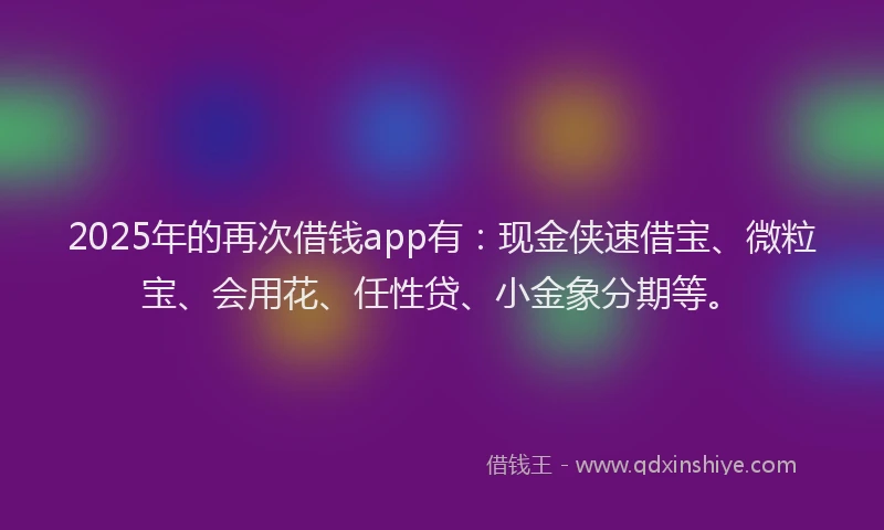2025年的再次借钱app有：现金侠速借宝、微粒宝、会用花、任性贷、小金象分期等。