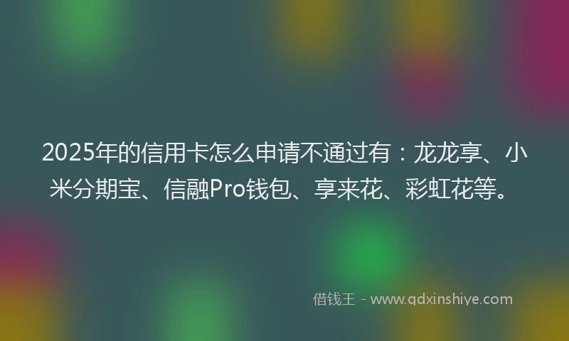 2025年的信用卡怎么申请不通过有：龙龙享、小米分期宝、信融Pro钱包、享来花、彩虹花等。