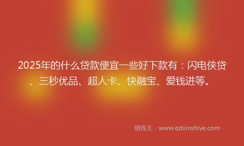 2025年的什么贷款便宜一些好下款有：闪电侠贷、三秒优品、超人卡、快融宝、爱钱进等。