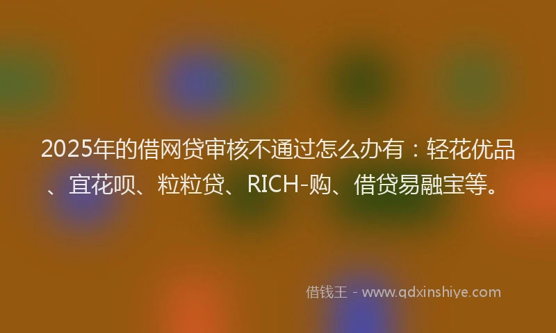 2025年的借网贷审核不通过怎么办有：轻花优品、宜花呗、粒粒贷、RICH-购、借贷易融宝等。