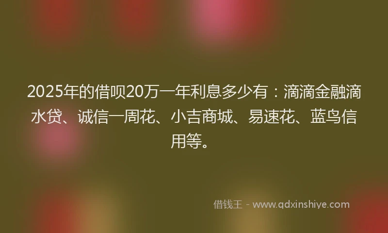 2025年的借呗20万一年利息多少有：滴滴金融滴水贷、诚信一周花、小吉商城、易速花、蓝鸟信用等。