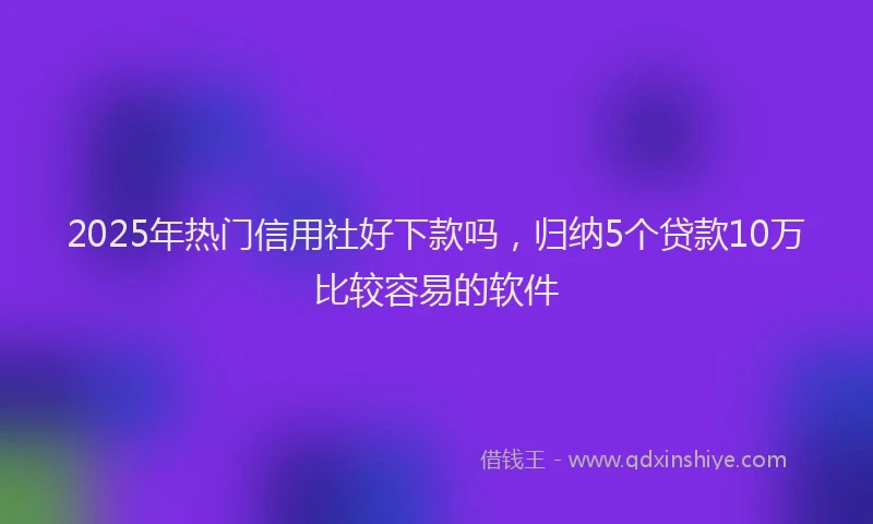 2025年热门信用社好下款吗，归纳5个贷款10万比较容易的软件