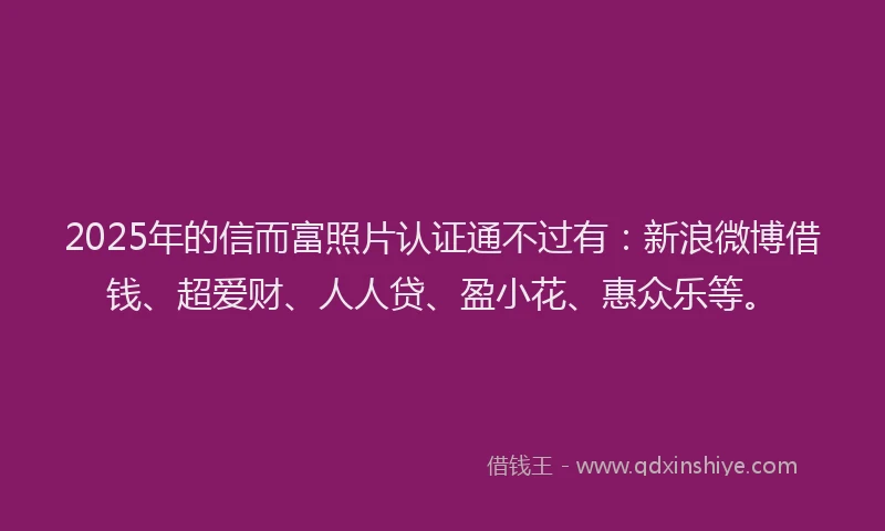 2025年的信而富照片认证通不过有：新浪微博借钱、超爱财、人人贷、盈小花、惠众乐等。