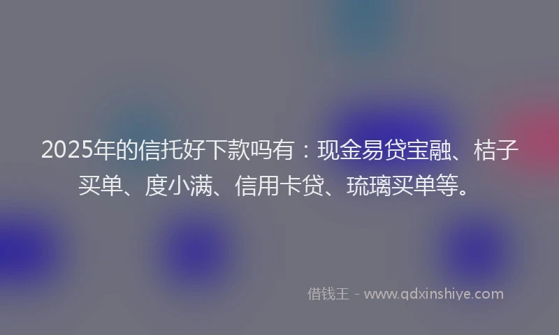 2025年的信托好下款吗有：现金易贷宝融、桔子买单、度小满、信用卡贷、琉璃买单等。
