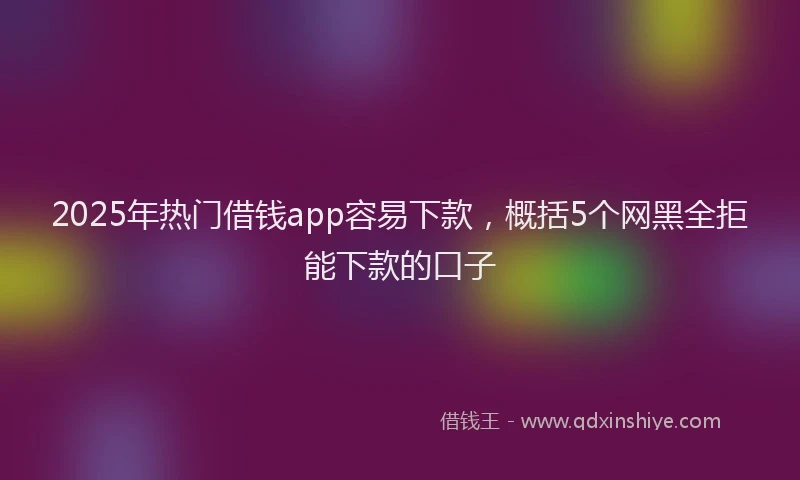 2025年热门借钱app容易下款，概括5个网黑全拒能下款的口子