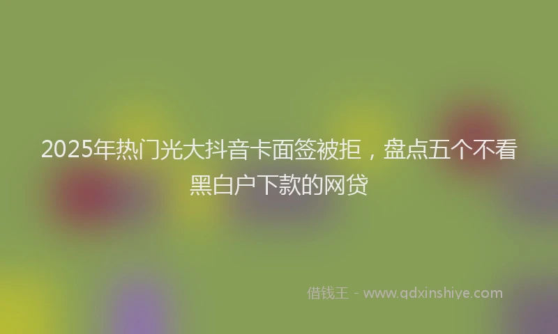 2025年热门光大抖音卡面签被拒，盘点五个不看黑白户下款的网贷