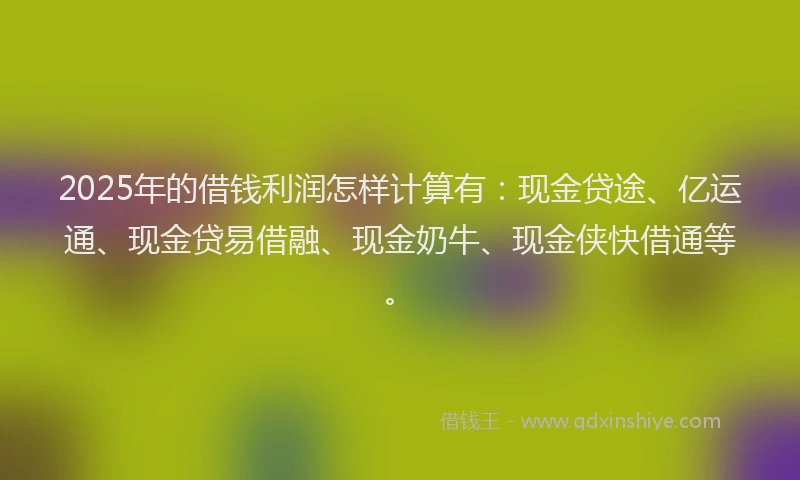 2025年的借钱利润怎样计算有：现金贷途、亿运通、现金贷易借融、现金奶牛、现金侠快借通等。
