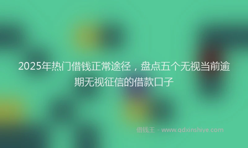 2025年热门借钱正常途径，盘点五个无视当前逾期无视征信的借款口子
