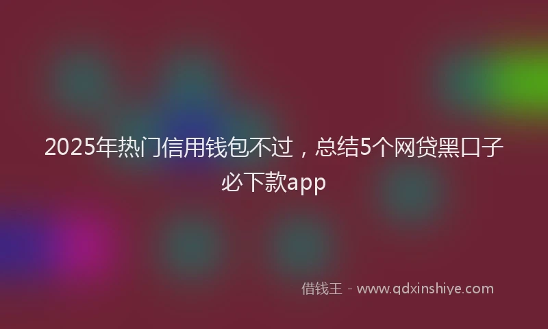 2025年热门信用钱包不过，总结5个网贷黑口子必下款app