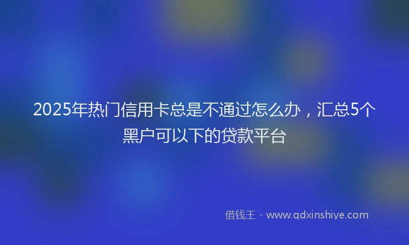 2025年热门信用卡总是不通过怎么办，汇总5个黑户可以下的贷款平台