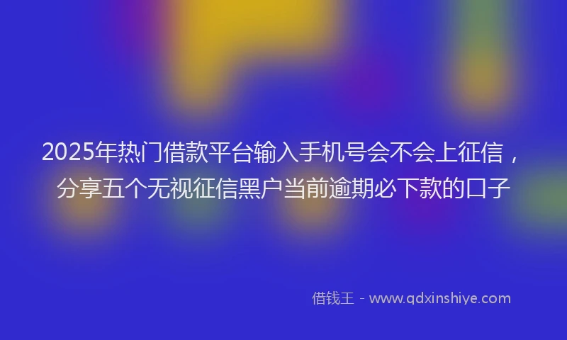 2025年热门借款平台输入手机号会不会上征信，分享五个无视征信黑户当前逾期必下款的口子