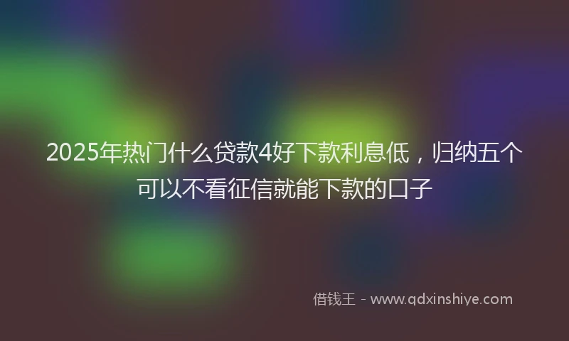 2025年热门什么贷款4好下款利息低，归纳五个可以不看征信就能下款的口子