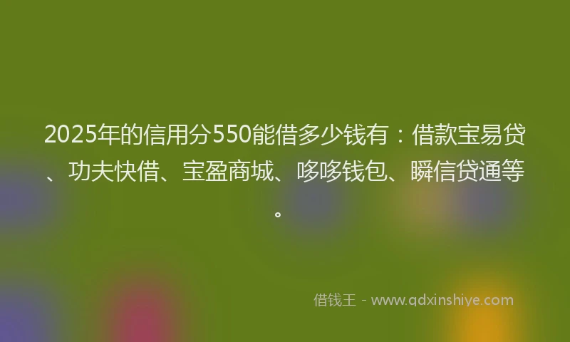 2025年的信用分550能借多少钱有：借款宝易贷、功夫快借、宝盈商城、哆哆钱包、瞬信贷通等。