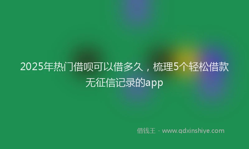 2025年热门借呗可以借多久，梳理5个轻松借款无征信记录的app