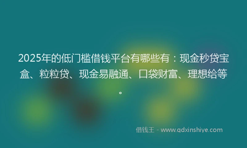 2025年的低门槛借钱平台有哪些有：现金秒贷宝盒、粒粒贷、现金易融通、口袋财富、理想给等。