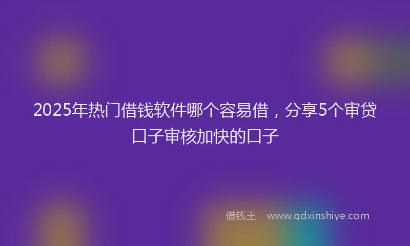 2025年热门借钱软件哪个容易借，分享5个审贷口子审核加快的口子
