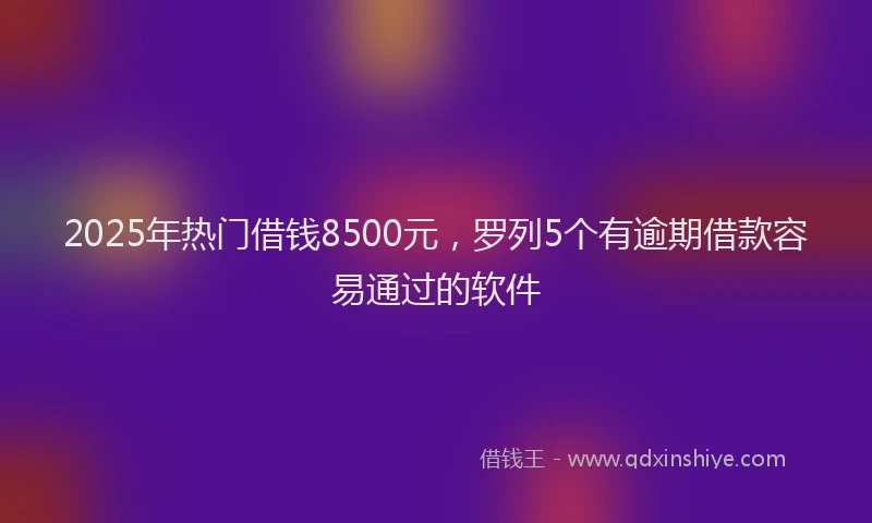 2025年热门借钱8500元，罗列5个有逾期借款容易通过的软件