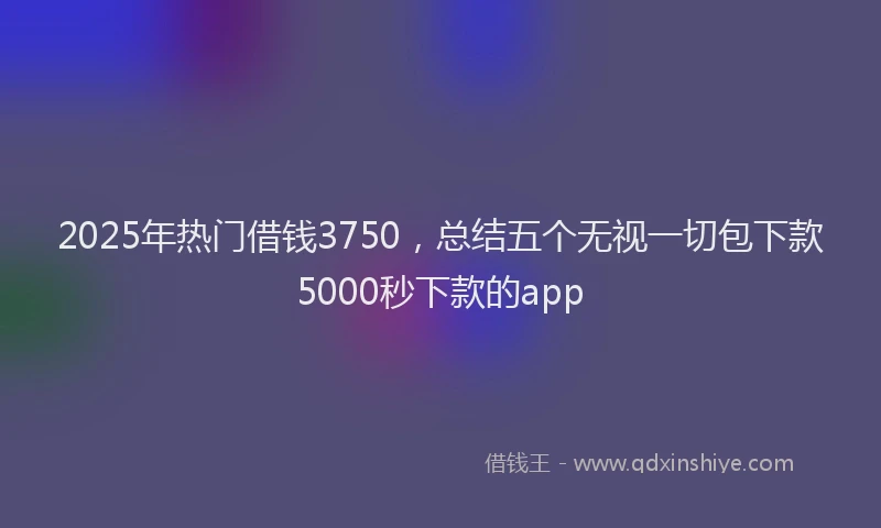 2025年热门借钱3750，总结五个无视一切包下款5000秒下款的app