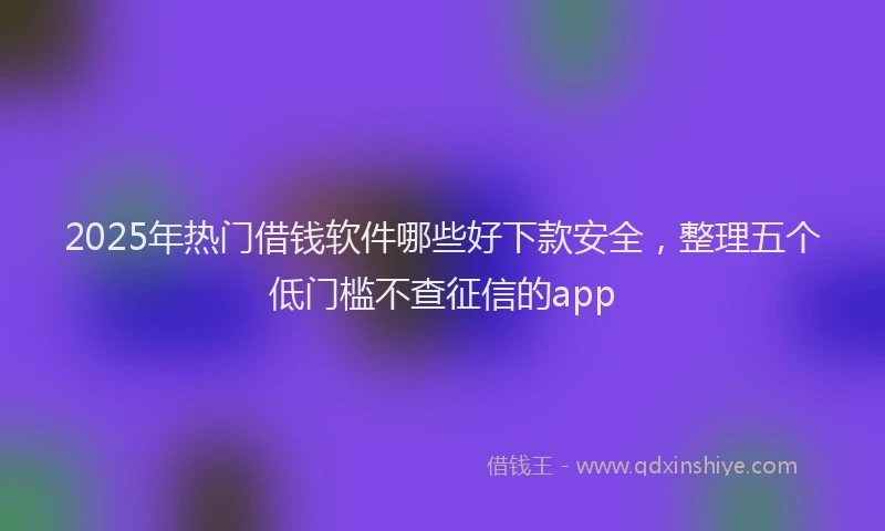 2025年热门借钱软件哪些好下款安全，整理五个低门槛不查征信的app