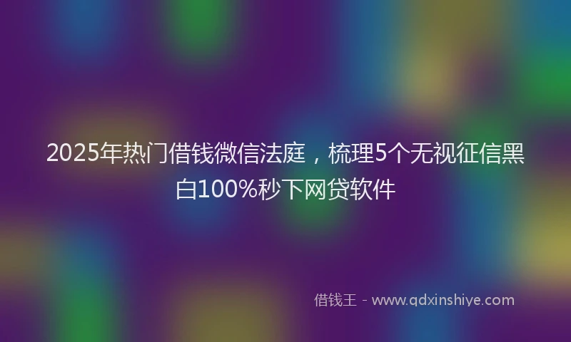 2025年热门借钱微信法庭，梳理5个无视征信黑白100%秒下网贷软件
