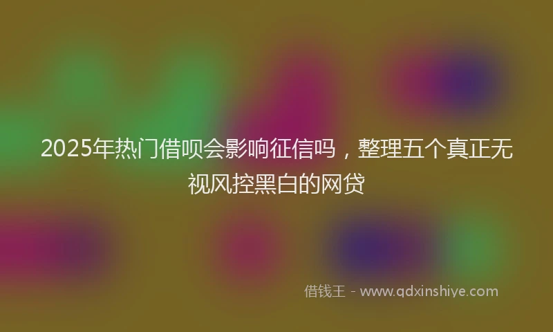 2025年热门借呗会影响征信吗，整理五个真正无视风控黑白的网贷