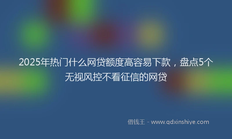 2025年热门什么网贷额度高容易下款，盘点5个无视风控不看征信的网贷