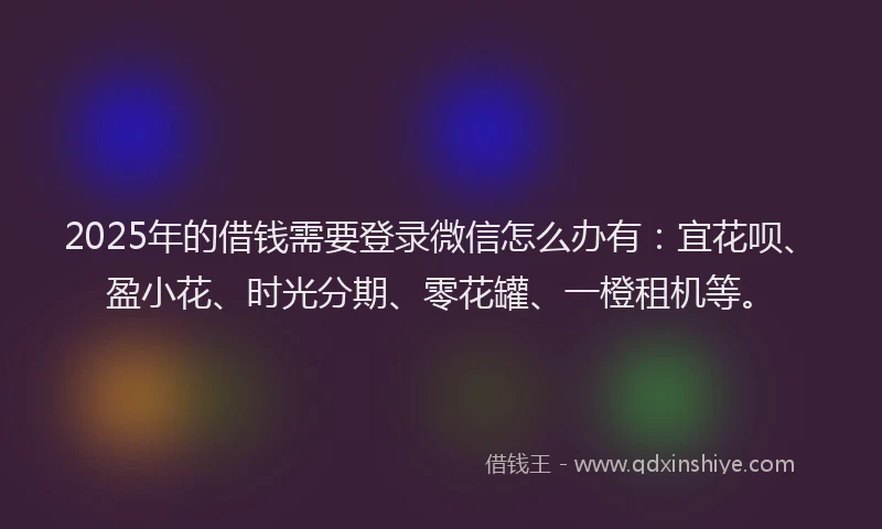 2025年的借钱需要登录微信怎么办有：宜花呗、盈小花、时光分期、零花罐、一橙租机等。