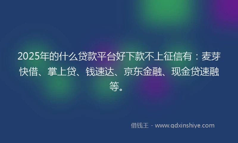 2025年的什么贷款平台好下款不上征信有：麦芽快借、掌上贷、钱速达、京东金融、现金贷速融等。