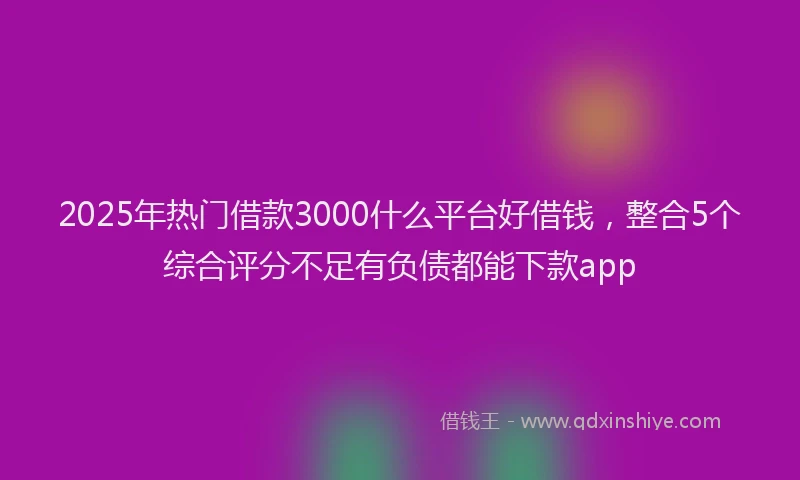 2025年热门借款3000什么平台好借钱，整合5个综合评分不足有负债都能下款app