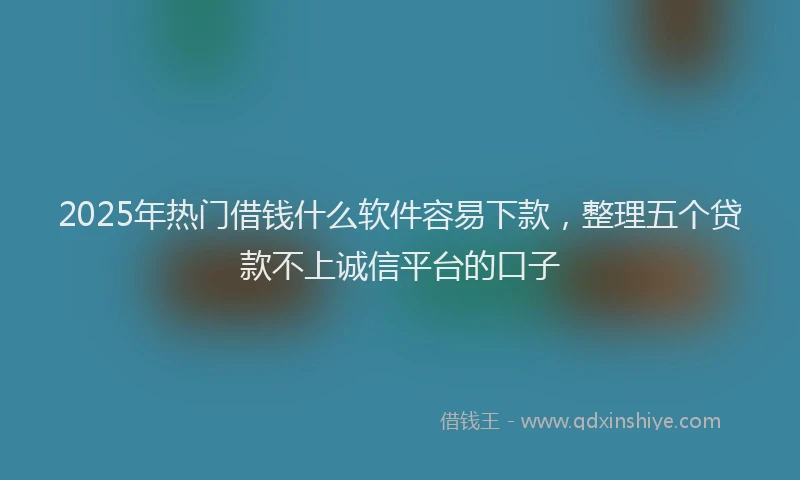 2025年热门借钱什么软件容易下款，整理五个贷款不上诚信平台的口子