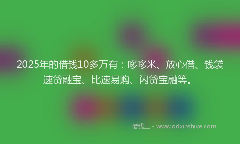 2025年的借钱10多万有：哆哆米、放心借、钱袋速贷融宝、比速易购、闪贷宝融等。